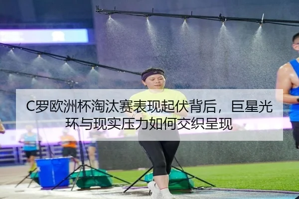 C罗欧洲杯淘汰赛表现起伏背后，巨星光环与现实压力如何交织呈现